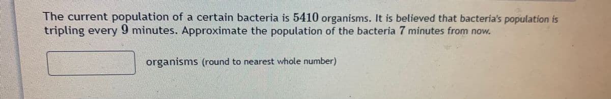 The current population of a certain bacteria is 5410 organisms. It is believed that bacteria's population is
tripling every 9 minutes. Approximate the population of the bacteria 7 minutes from now.
organisms (round to nearest whole number)
