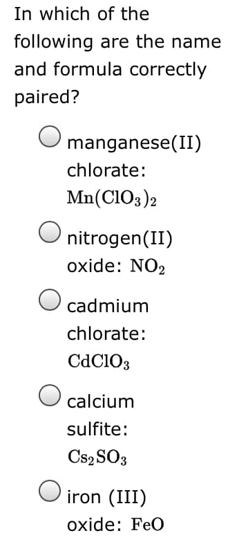 In which of the
following are the name
and formula correctly
paired?
manganese(II)
chlorate:
Mn(CIO3)2
nitrogen(II)
oxide: NO2
O cadmium
chlorate:
CdClO3
calcium
sulfite:
Cs2 SO3
O iron (III)
оxide: FeO
