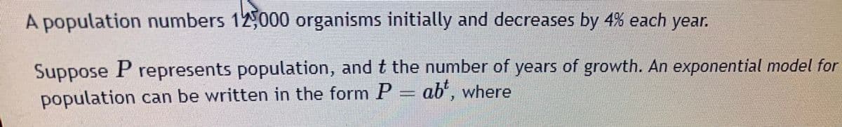 A population numbers 12,000 organisms initially and decreases by 4% each year.
Suppose P represents population, and t the number of years of growth. An exponential model for
population can be written in the form P = ab', where
