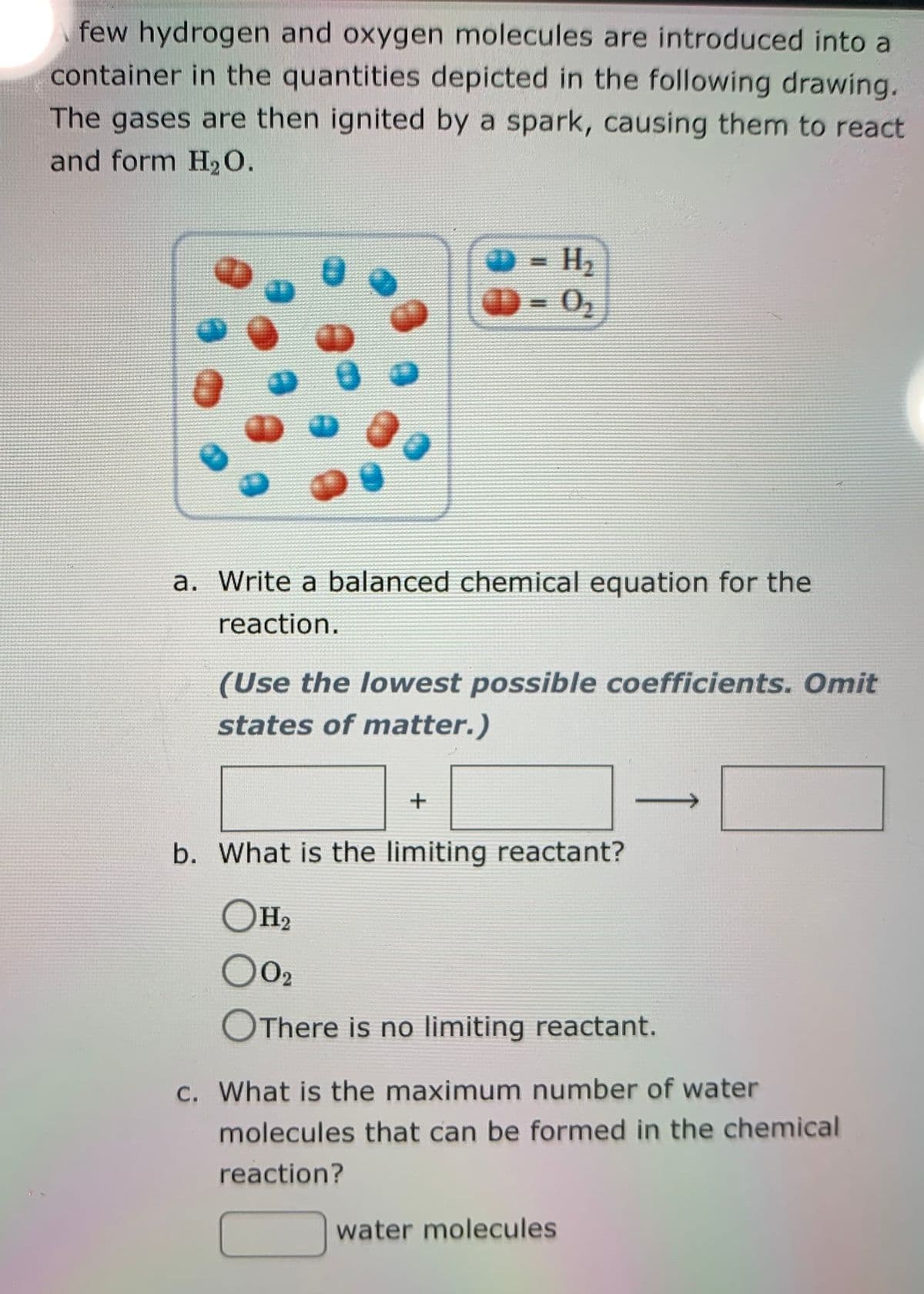 few hydrogen and oxygen molecules are introduced into a
container in the quantities depicted in the following drawing.
The gases are then ignited by a spark, causing them to react
and form H20.
H2
O- 0,
a. Write a balanced chemical equation for the
reaction.
(Use the lowest possible coefficients. Omit
states of matter.)
b. What is the limiting reactant?
Он,
O02
OThere is no limiting reactant.
c. What is the maximum number of water
molecules that can be formed in the chemical
reaction?
water molecules
