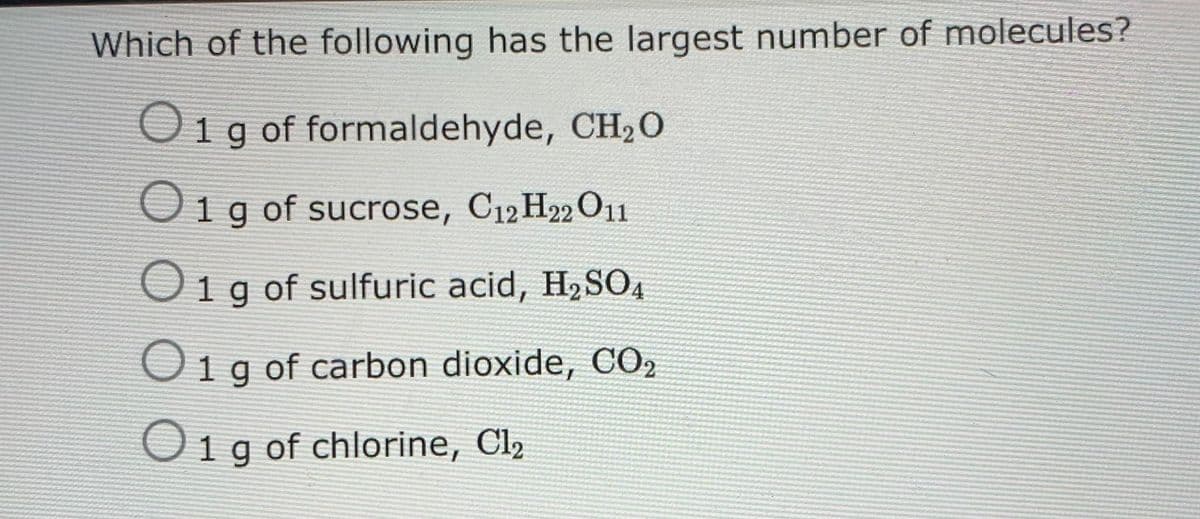 Which of the following has the largest number of molecules?
Oig of formaldehyde, CH20
Oig of sucrose, C12 H22 O11
O1g of sulfuric acid, H2SO4
Oig of carbon dioxide, CO2
Oig of chlorine, Cl2
