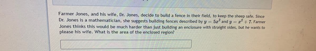 Farmer Jones, and his wife, Dr. Jones, decide to build a fence in their field, to keep the sheep safe. Since
Dr. Jones is a mathematician, she suggests building fences described by y = 52a and y= r + 7. Farmer
Jones thinks this would be much harder than just building an enclosure with straight sides, but he wants to
please his wife. What is the area of the enclosed region?
