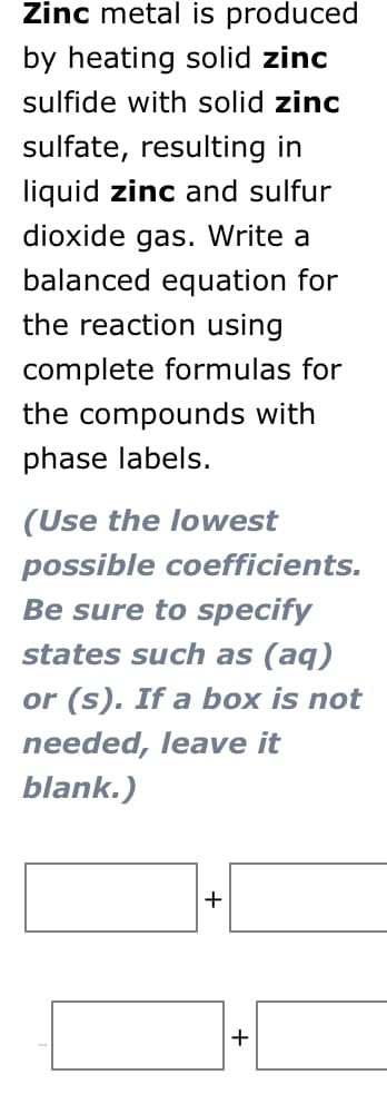 Zinc metal is produced
by heating solid zinc
sulfide with solid zinc
sulfate, resulting in
liquid zinc and sulfur
dioxide gas. Write a
balanced equation for
the reaction using
complete formulas for
the compounds with
phase labels.
(Use the lowest
possible coefficients.
Be sure to specify
states such as (aq)
or (s). If a box is not
needed, leave it
blank.)
+
+
