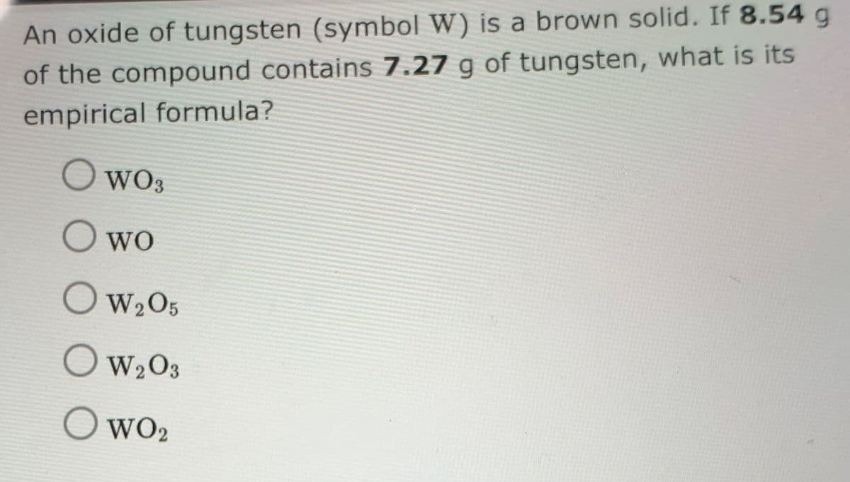 An oxide of tungsten (symbol W) is a brown solid. If 8.54 g
of the compound contains 7.27 g of tungsten, what is its
empirical formula?
O WO3
O wo
OW2O5
OW2O3
WO2
