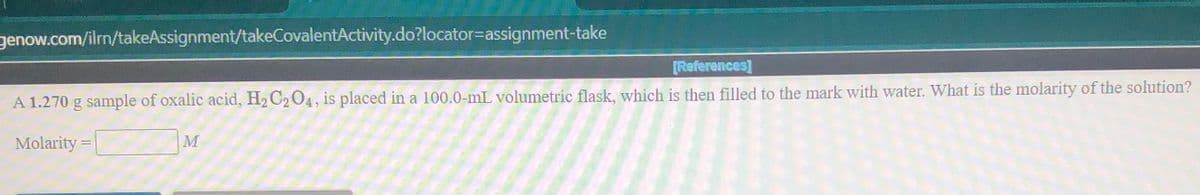 genow.com/ilrn/takeAssignment/takeCovalentActivity.do?locator=Dassignment-take
[References]
A 1.270 g sample of oxalic acid, H2 C2 04, is placed in a 100.0-mL volumetric flask, which is then filled to the mark with water. What is the molarity of the solution?
Molarity =
|M
%3D
