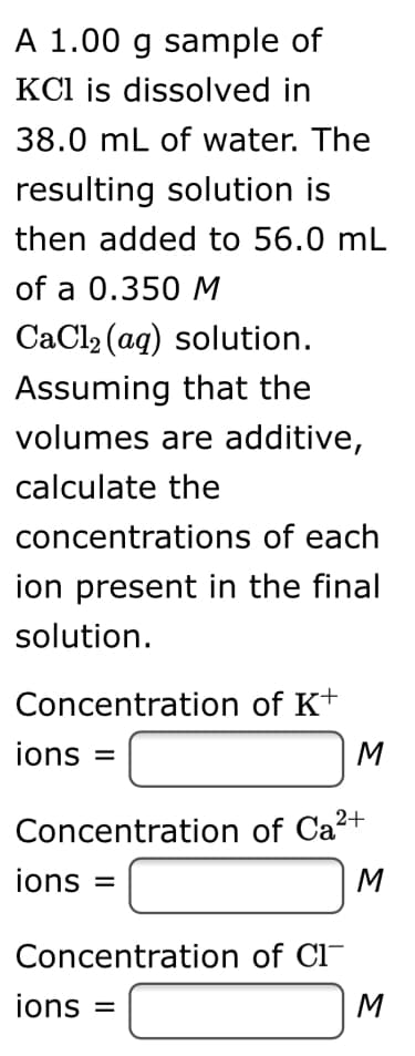 A 1.00 g sample of
KCl is dissolved in
38.0 mL of water. The
resulting solution is
then added to 56.0 mL
of a 0.350 M
CaCl2 (ag) solution.
Assuming that the
volumes are additive,
calculate the
concentrations of each
ion present in the final
solution.
Concentration of K+
ions =
M
Concentration of Ca²+
ions =
M
Concentration of Cl-
ions
M
%3D
