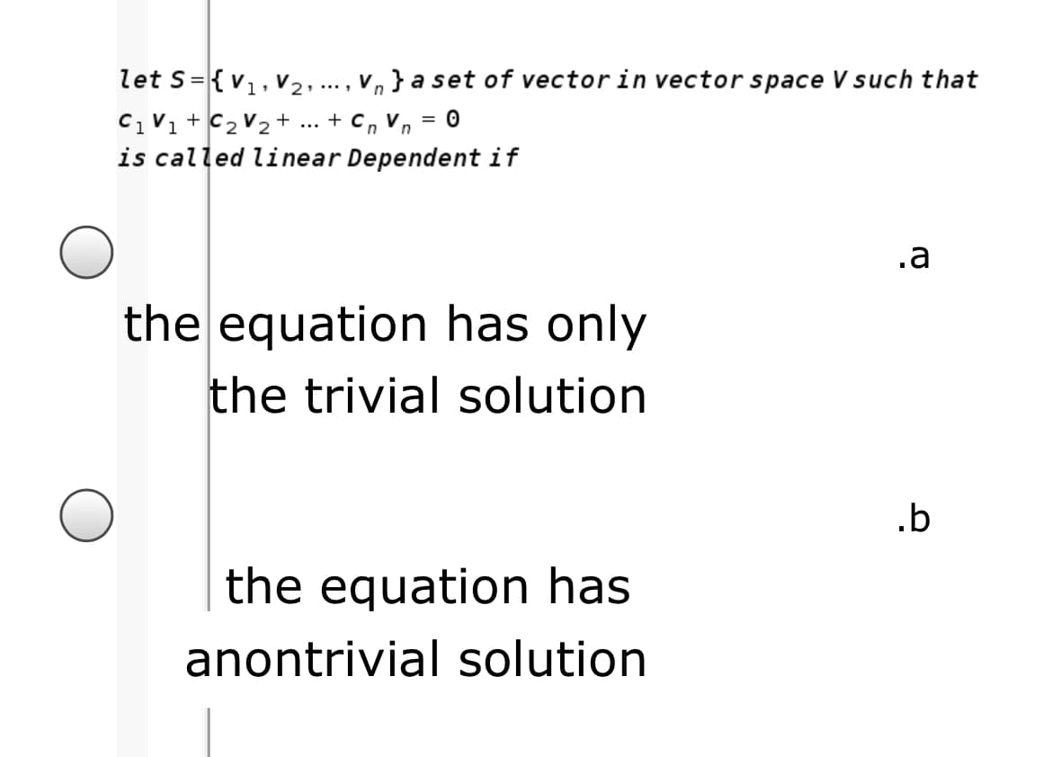 let s={v1, v2,., V, } a set of vectorin vector space V such that
C1V1 + C2 V2 + ... + C, Vn = 0
is called linear Dependent if
....
.a
the equation has only
the trivial solution
.b
the equation has
anontrivial solution
