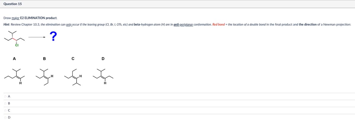 Question 15
Draw major E2 ELIMINATION product.
Hint: Review Chapter 10.3, the elimination can only occur if the leaving group (Cl, Br, I, OTS, etc) and beta-hydrogen atom (H) are in anti-periplanar conformation. Red bond = the location of a double bond in the final product and the direction of a Newman projection:
OA
B
ос
A
B
?
H
D