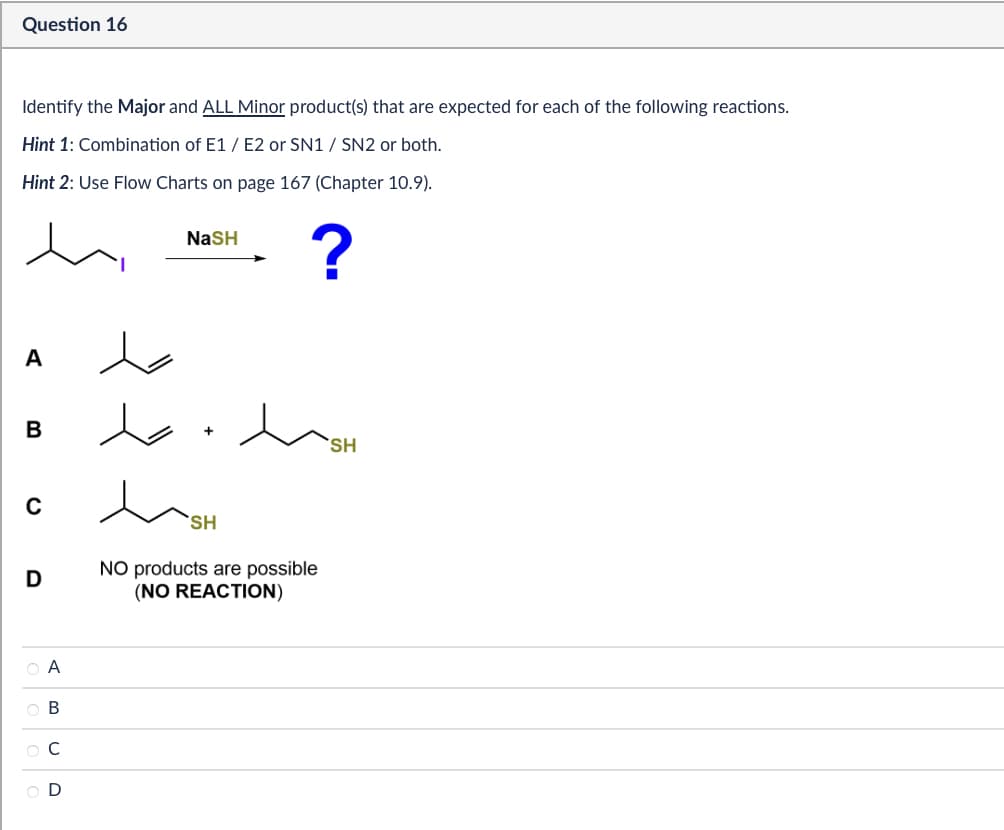 Question 16
Identify the Major and ALL Minor product(s) that are expected for each of the following reactions.
Hint 1: Combination of E1/E2 or SN1 / SN2 or both.
Hint 2: Use Flow Charts on page 167 (Chapter 10.9).
NaSH
?
A
B
0
SH
D
SH
NO products are possible
(NO REACTION)
ABCD
|0000
OD