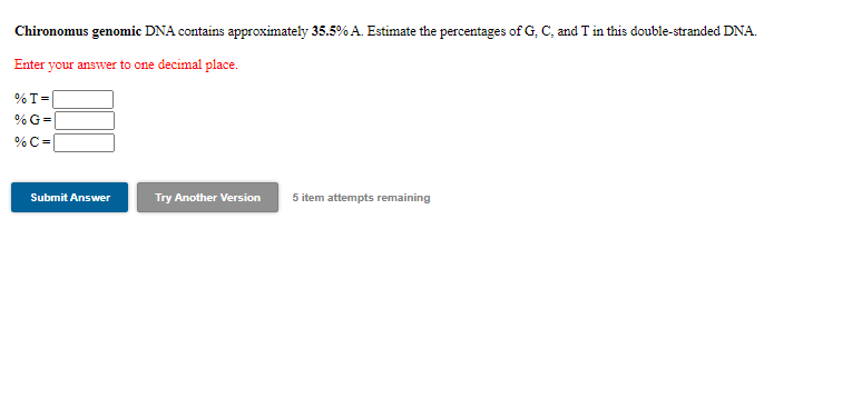 Chironomus genomic DNA contains approximately 35.5% A. Estimate the percentages of G, C, and T in this double-stranded DNA.
Enter your answer to one decimal place.
%T=
% G=
%C =
Submit Answer
Try Another Version
5 item attempts remaining
