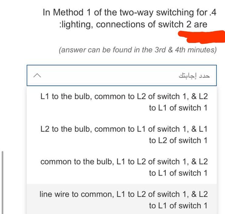 In Method 1 of the two-way switching for .4
:lighting, connections of switch 2 are
(answer can be found in the 3rd & 4th minutes)
L1 to the bulb, common to L2 of switch 1, & L2
to L1 of switch 1
L2 to the bulb, common to L1 of switch 1, & L1
to L2 of switch 1
common to the bulb, L1 to L2 of switch 1, & L2
to L1 of switch 1
line wire to common, L1 to L2 of switch 1, & L2
to L1 of switch 1
حدد إجابتك