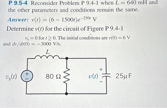 P 9.5-4 Reconsider Problem P 9.4-1 when L = 640 mH and
the other parameters and conditions remain the same.
Answer: v(t) = (6 - 1500t)e-250r V
Determine v(t) for the circuit of Figure P 9.4-1
vs=0 for t≥ 0. The initial conditions are v(0) = 6 V
and dv/dt(0) = -3000 V/s.
L
us(t)
+
80 Ω
v (t)
+
-
25μF