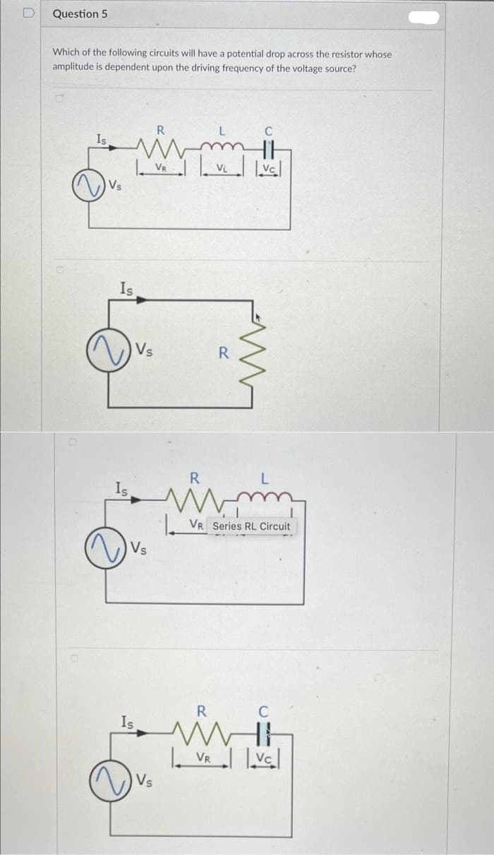 Question 5
Which of the following circuits will have a potential drop across the resistor whose
amplitude is dependent upon the driving frequency of the voltage source?
Is
Is
Vs
Vs
Is
VR
Vs
R
VL
VR
R
www
VR Series RL Circuit
C
|vc|
()
C
|vc|