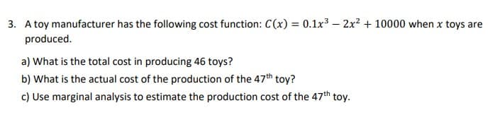 3. A toy manufacturer has the following cost function: C(x) = 0.1x3 – 2x? + 10000 when x toys are
produced.
%3D
a) What is the total cost in producing 46 toys?
b) What is the actual cost of the production of the 47th toy?
c) Use marginal analysis to estimate the production cost of the 47th toy.
