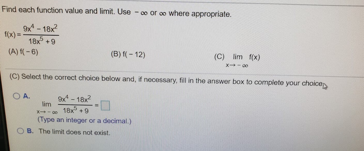 Find each function value and limit. Use
o or o where appropriate.
9x - 18x2
f(x) = -
18x +9
(A) f(-6)
(B) f( – 12)
(C) lim f(x)
(C) Select the correct choice below and, if necessary, fill in the answer box to complete your choice
O A.
9x - 18x2
lim
18x +9
(Type an integer or a decimal.)
O B. The limit does not exist.
