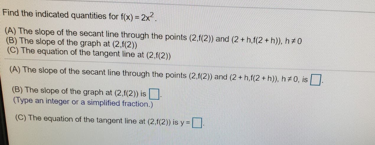 Find the indicated quantities for f(x) = 2x.
(A) The slope of the secant line through the points (2,f(2)) and (2 + h,f(2 + h)), h 0
(B) The slope of the graph at (2,f(2))
(C) The equation of the tangent line at (2,f(2))
(A) The slope of the secant line through the points (2,f(2)) and (2 + h,f(2 + h)), h#0, is
(B) The slope of the graph at (2,f(2)) is
(Type an integer or a simplified fraction.)
(C) The equation of the tangent line at (2,f(2)) is y =
