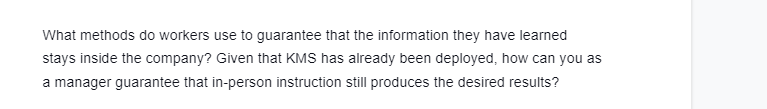 What methods do workers use to guarantee that the information they have learned
stays inside the company? Given that KMS has already been deployed, how can you as
a manager guarantee that in-person instruction still produces the desired results?