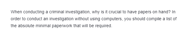 When conducting a criminal investigation, why is it crucial to have papers on hand? In
order to conduct an investigation without using computers, you should compile a list of
the absolute minimal paperwork that will be required.