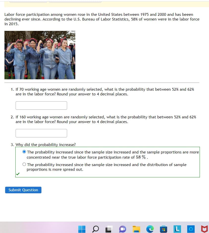 Labor force participation among women rose in the United States between 1975 and 2000 and has beeen
declining ever since. According to the U.S. Bureau of Labor Statistics, 58% of women were in the labor force
in 2015.
1. If 70 working age women are randomly selected, what is the probability that between 52% and 62%
are in the labor force? Round your answer to 4 decimal places.
2. If 160 working age women are randomly selected, what is the probability that between 52% and 62%
are in the labor force? Round your answer to 4 decimal places.
3. Why did the probability increase?
The probability increased since the sample size increased and the sample proportions are more
concentrated near the true labor force participation rate of 58 % .
O The probability increased since the sample size increased and the distribution of sample
proportions is more spread out.
Submit Question
Q

