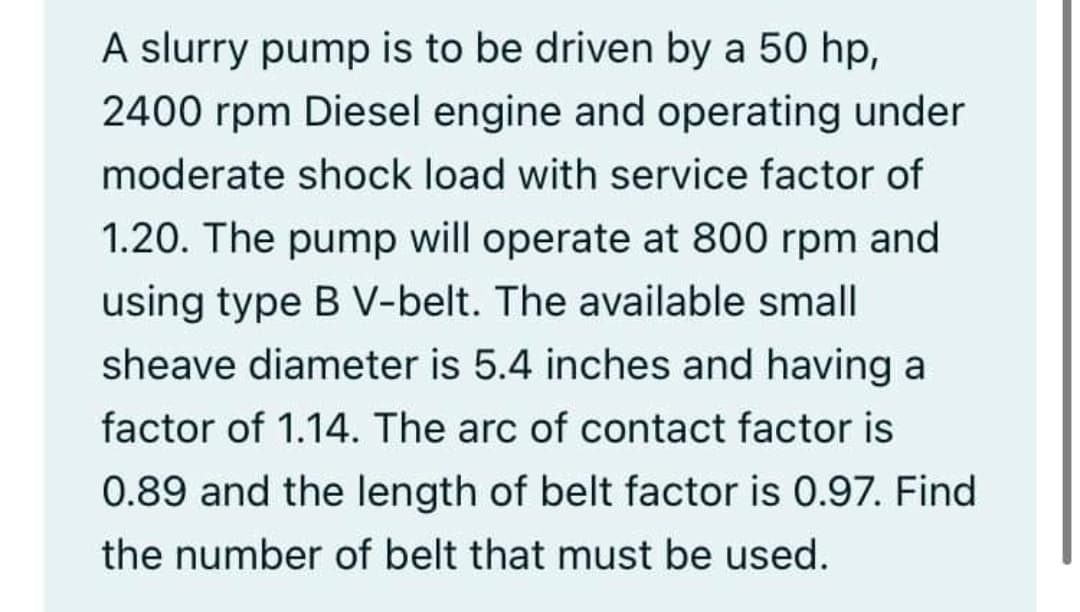 A slurry pump is to be driven by a 50 hp,
2400 rpm Diesel engine and operating under
moderate shock load with service factor of
1.20. The pump will operate at 800 rpm and
using type B V-belt. The available small
sheave diameter is 5.4 inches and having a
factor of 1.14. The arc of contact factor is
0.89 and the length of belt factor is 0.97. Find
the number of belt that must be used.
