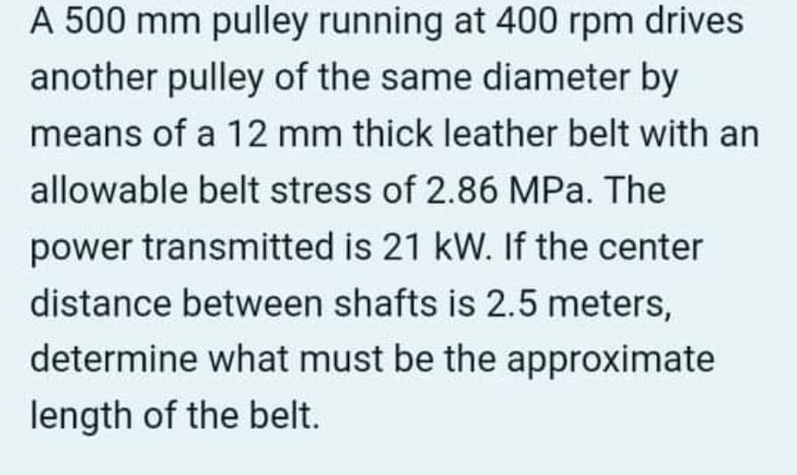 A 500 mm pulley running at 400 rpm drives
another pulley of the same diameter by
means of a 12 mm thick leather belt with an
allowable belt stress of 2.86 MPa. The
power transmitted is 21 kW. If the center
distance between shafts is 2.5 meters,
determine what must be the approximate
length of the belt.
