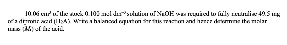 10.06 cm³ of the stock 0.100 mol dm-3 solution of NaOH was required to fully neutralise 49.5 mg
of a diprotic acid (H2A). Write a balanced equation for this reaction and hence determine the molar
mass (Mr) of the acid.
