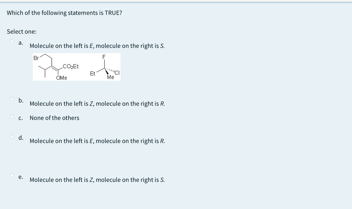 Which of the following statements is TRUE?
Select one:
а.
Molecule on the left is E, molecule on the right is S.
Br
.CO2Et
Et
OMe
Me
b.
Molecule on the left is Z, molecule on the right is R.
C.
None of the others
d.
Molecule on the left is E, molecule on the right is R.
е.
Molecule on the left is Z, molecule on the right is S.
