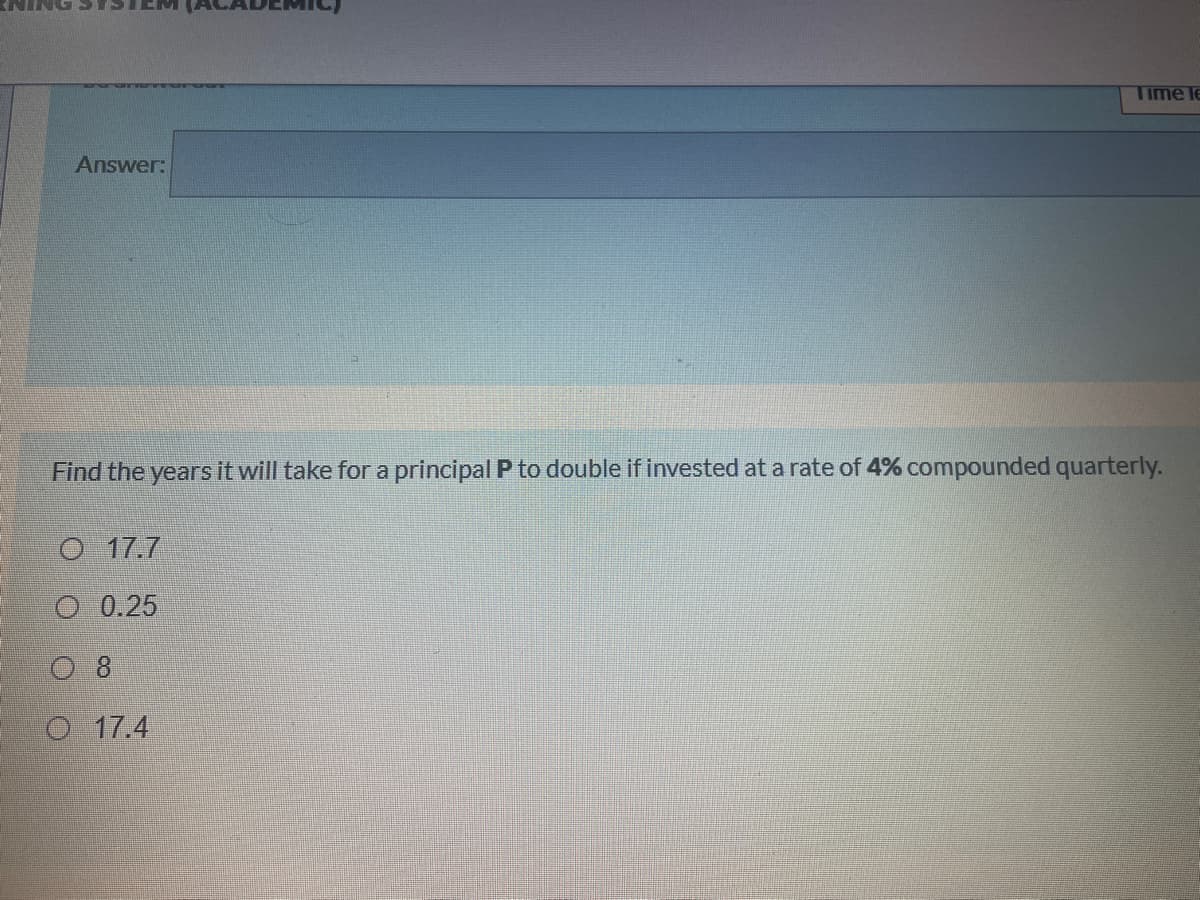 Time le
Answer:
Find the years it will take for a principal P to double if invested at a rate of 4% compounded quarterly.
O 17.7
O 0.25
0 8
O 17.4
