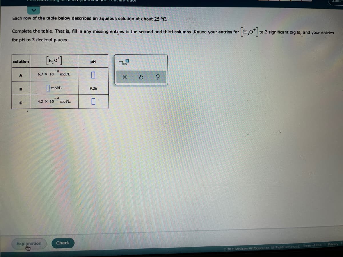 Zuiem
Each row of the table below describes an aqueous solution at about 25 °C.
[1,0"]2
Complete the table. That is, fill in any missing entries in the second and third columns. Round your entries for
to 2 significant digits, and your entries
for pH to 2 decimal places.
[1,0']
solution
pH
6.7 x 10
mol/L
A
OmolL
B
9.26
4.2 x 10
mol/L
Explanation
Check
O 2021 McGraw-Hill Education. All Rights Reserved. Terms of Use Privacy

