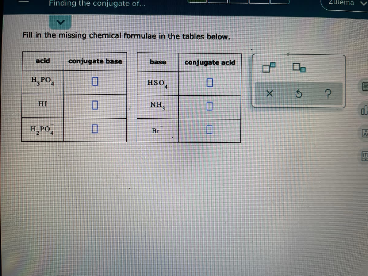 Finding the conjugate of...
Zulema
Fill in the missing chemical formulae in the tables below.
acid
conjugate base
base
conjugate acid
H, PO,
HSO
HI
NH,
ol
H,PO,
D.
Br
画 -
