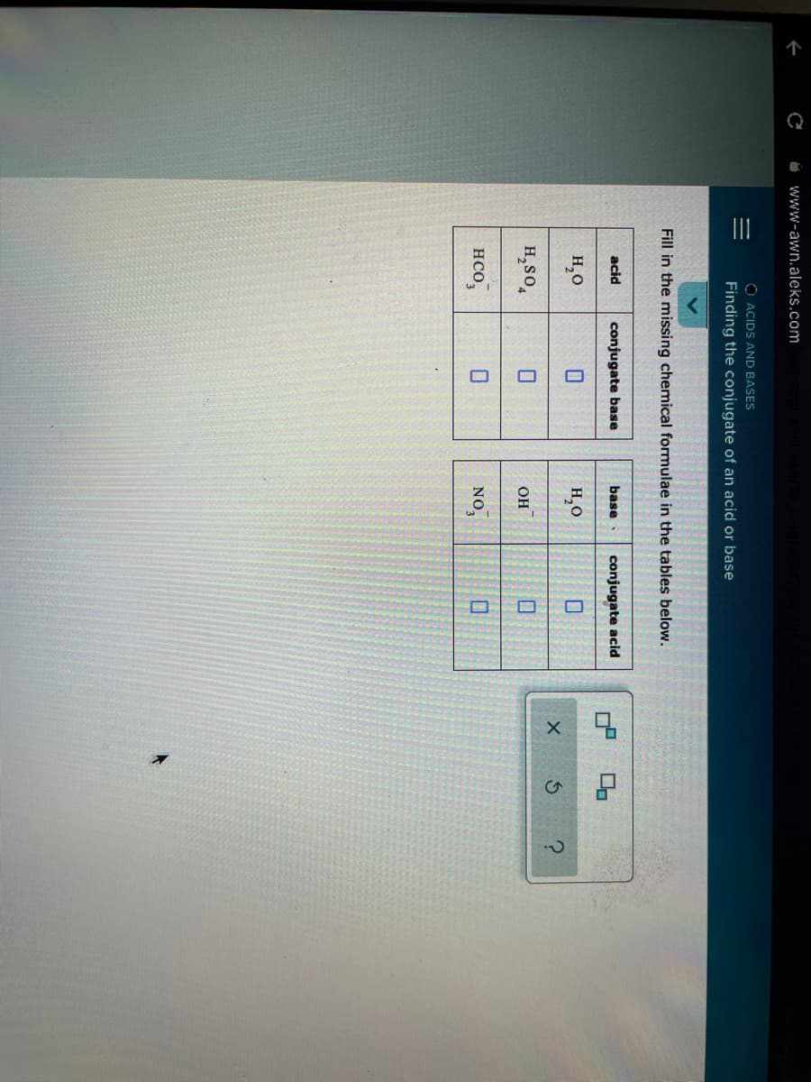 II
O www-awn.aleks.com
O ACIDS AND BASES
Finding the conjugate of an acid or base
Fill in the missing chemical formulae in the tables below.
acid
conjugate base
base
conjugate acid
H,0
H,0
H,so,
он
нсо,
NO,
