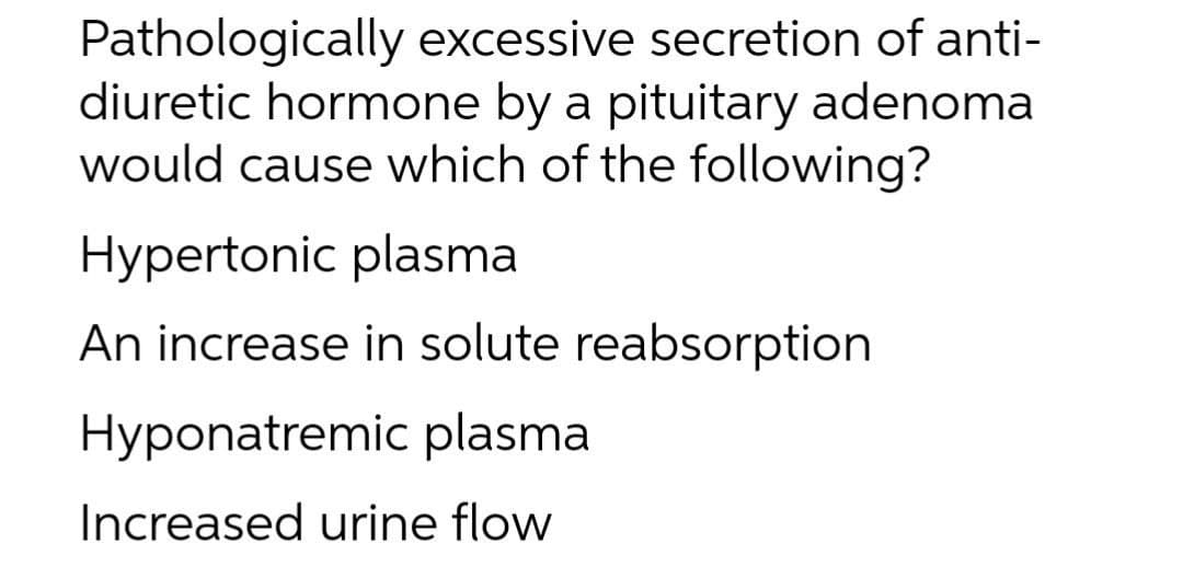 Pathologically excessive secretion of anti-
diuretic hormone by a pituitary adenoma
would cause which of the following?
Hypertonic plasma
An increase in solute reabsorption
Hyponatremic plasma
Increased urine flow
