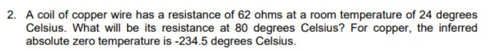 2. A coil of copper wire has a resistance of 62 ohms at a room temperature of 24 degrees
Celsius. What will be its resistance at 80 degrees Celsius? For copper, the inferred
absolute zero temperature is -234.5 degrees Celsius.
