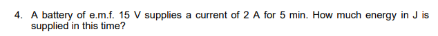 4. A battery of e.m.f. 15 V supplies a current of 2 A for 5 min. How much energy in J is
supplied in this time?
