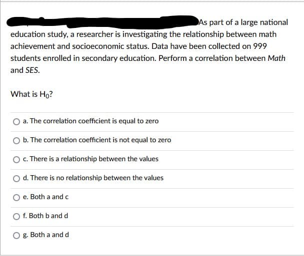 As part of a large national
education study, a researcher is investigating the relationship between math
achievement and socioeconomic status. Data have been collected on 999
students enrolled in secondary education. Perform a correlation between Math
and SES.
What is Ho?
a. The correlation coefficient is equal to zero
b. The correlation coefficient is not equal to zero
c. There is a relationship between the values
d. There is no relationship between the values
e. Both a and c
f. Both b and d
g. Both a and d
