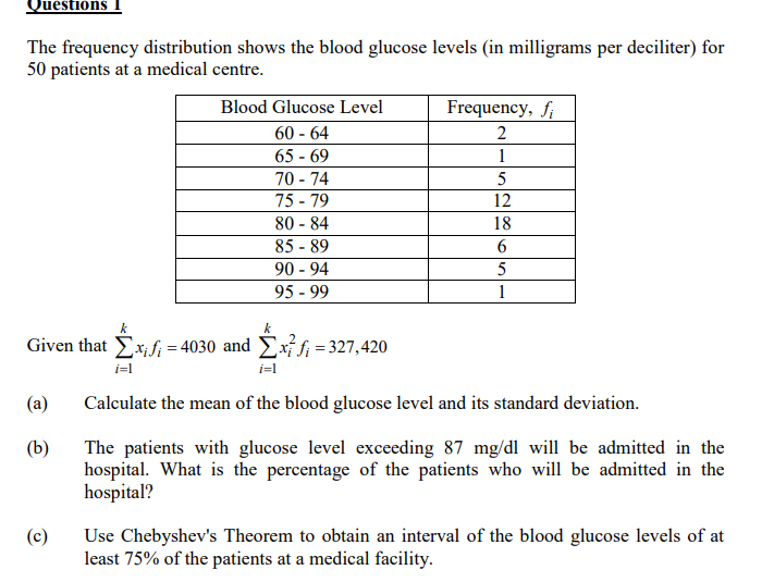 Quéstións
The frequency distribution shows the blood glucose levels (in milligrams per deciliter) for
50 patients at a medical centre.
Blood Glucose Level
Frequency, f
60 - 64
65 - 69
70 - 74
75 - 79
2
1
12
80 - 84
18
85 - 89
90 - 94
95 - 99
6.
5
1
k
Given that Ex,f; = 4030 and Exf; = 327,420
i=l
i=l
(a)
Calculate the mean of the blood glucose level and its standard deviation.
(b)
The patients with glucose level exceeding 87 mg/dl will be admitted in the
hospital. What is the percentage of the patients who will be admitted in the
hospital?
Use Chebyshev's Theorem to obtain an interval of the blood glucose levels of at
least 75% of the patients at a medical facility.
(c)
