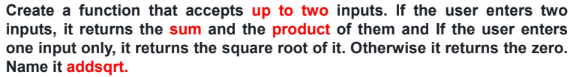 Create a function that accepts up to two inputs. If the user enters two
inputs, it returns the sum and the product of them and If the user enters
one input only, it returns the square root of it. Otherwise it returns the zero.
Name it addsqrt.
