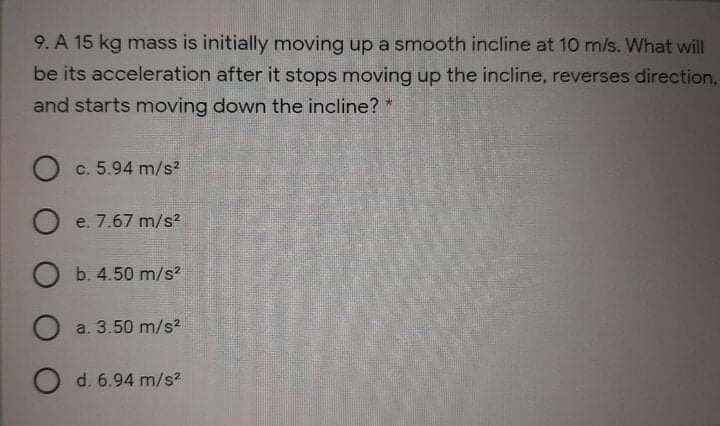 9. A 15 kg mass is initially moving up a smooth incline at 10 m/s. What will
be its acceleration after it stops moving up the incline, reverses direction,
and starts moving down the incline? *
O c. 5.94 m/s2
O e. 7.67 m/s2
O b. 4.50 m/s2
O a. 3.50 m/s2
O d. 6.94 m/s?
