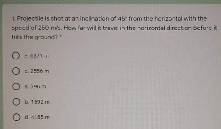 1. Projectile is shot at an inclination of 45 from the horizontal with the
speed of 250 m/s. How far will it travel in the horizontal direction before it
hits the ground? *
O e. 6371 m
O c. 2556 m
a. 796 m
O b. 1592 m
O d. 4185 m
