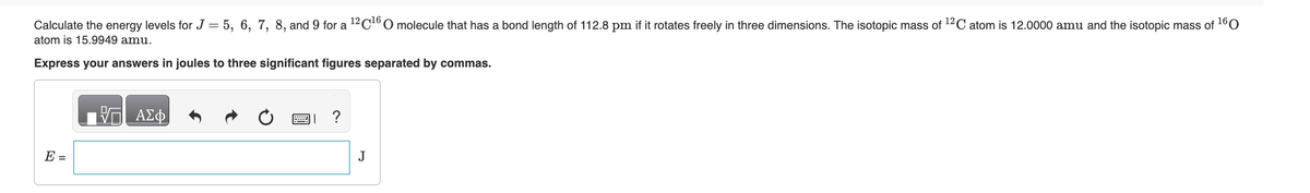 Calculate the energy levels for J = 5, 6, 7, 8, and 9 for a 12C¹6 O molecule that has a bond length of 112.8 pm if it rotates freely in three dimensions. The isotopic mass of ¹2C atom is 12.0000 amu and the isotopic mass of ¹60
atom is 15.9949 amu.
Express your answers in joules to three significant figures separated by commas.
E =
V— ΑΣΦ
?
J