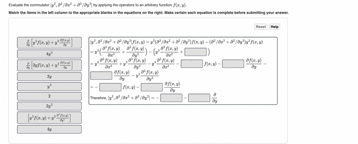 Evaluate the commutator [y², 0²/0x² + 0²/0y²] by applying the operators to an arbitrary function f(x, y).
Match the items in the left column to the appropriate blanks in the equations on the right. Make certain each equation is complete before submitting your answer.
Ə
dy
dy
2
y² f(x, y) + y²
4y²
2yf(x, y) + y²
,2
2y
y²
2
af(x,y)
dy
Of(x,y)
dy
2y²
[y²f(x, y) + y² 8² f(x,y)
მყ2
4y
[y², 0² / əx² + 0²/Əy²]ƒ(x, y) = y² (8² / əx² + ə² /Əy²) ƒ(x, y) — (Ə² /Əx² + 0² /Əy²)y²ƒ(x, y)
-
= y²/
=
= y²
a² f(x, y) a² f(x, y).
‚ə² ƒ(x, y)
3² f(x, y))
+
2
дуг
+
a² f(x, y)
dy²
Əx²
0² f(x, y)
მ2
2
+y².
əx²
‚a² f(x, y)
əx²
-y².
2
f(x, y) ₂a² f(x, y)
- y².
2
მყ
მყ2
f(x, y)
Therefore, [y², 0²/0x² + 0²/Əy²]
Of(x, y)
ду
f(x, y) —
Reset Help
ду
af(x, y)
ду