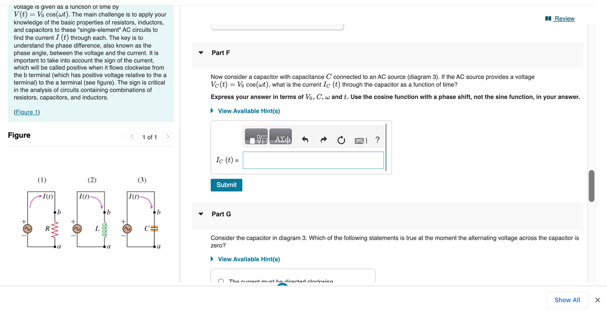 voltage is given as a function of time by
=
V(t) = Vo cos(wt). The main challenge is to apply your
knowledge of the basic properties of resistors, inductors,
and capacitors to these "single-element" AC circuits to
find the current I (t) through each. The key is to
understand the phase difference, also known as the
phase angle, between the voltage and the current. It is
important to take into account the sign of the current,
which will be called positive when it flows clockwise from
the b terminal (which has positive voltage relative to the a
terminal) to the a terminal (see figure). The sign is critical
in the analysis of circuits containing combinations of
resistors, capacitors, and inductors.
(Figure 1)
Figure
+
(1)
-1 (t)
(2)
I(t)-
L
0000
1 of 1
(3)
1(t)-
6
a
Part F
Now consider a capacitor with capacitance C connected to an AC source (diagram 3). If the AC source provides a voltage
Vc (t) = Vo cos(wt), what is the current Ic (t) through the capacitor as a function of time?
Express your answer in terms of Vo, C, w and t. Use the cosine function with a phase shift, not the sine function, in your answer.
► View Available Hint(s)
Ic (t) =
Submit
Part G
— ΑΣΦ
Review
Consider the capacitor in diagram 3. Which of the following statements is true at the moment the alternating voltage across the capacitor is
zero?
► View Available Hint(s)
The current must be directed clockwise
Show All
1
X