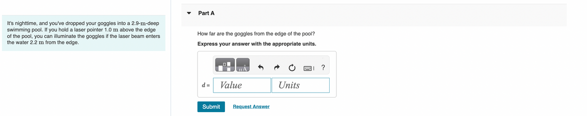 It's nighttime, and you've dropped your goggles into a 2.9-m-deep
swimming pool. If you hold a laser pointer 1.0 m above the edge
of the pool, you can illuminate the goggles if the laser beam enters
the water 2.2 m from the edge.
Part A
How far are the goggles from the edge of the pool?
Express your answer with the appropriate units.
d =
Value
Submit
Request Answer
Units
P