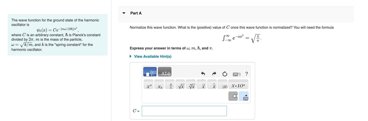 The wave function for the ground state of the harmonic
oscillator is
Vo(x) = Ce-[mw/(2ħ)]x²
where C is an arbitrary constant, ħ is Planck's constant
divided by 2π, m is the mass of the particle,
W = ✓k/m, and k is the "spring constant" for the
harmonic oscillator.
Part A
Normalize this wave function. What is the (positive) value of C once this wave function is normalized? You will need the formula
Se
-∞
Express your answer in terms of w, m, ħ, and T.
► View Available Hint(s)
C =
17 ΑΣΦ
xa
Xh
عات
a
√x vx
18
X>
IXI
-ax²
X.10n
X
=
?
wwwwwwwwww
√.
a
