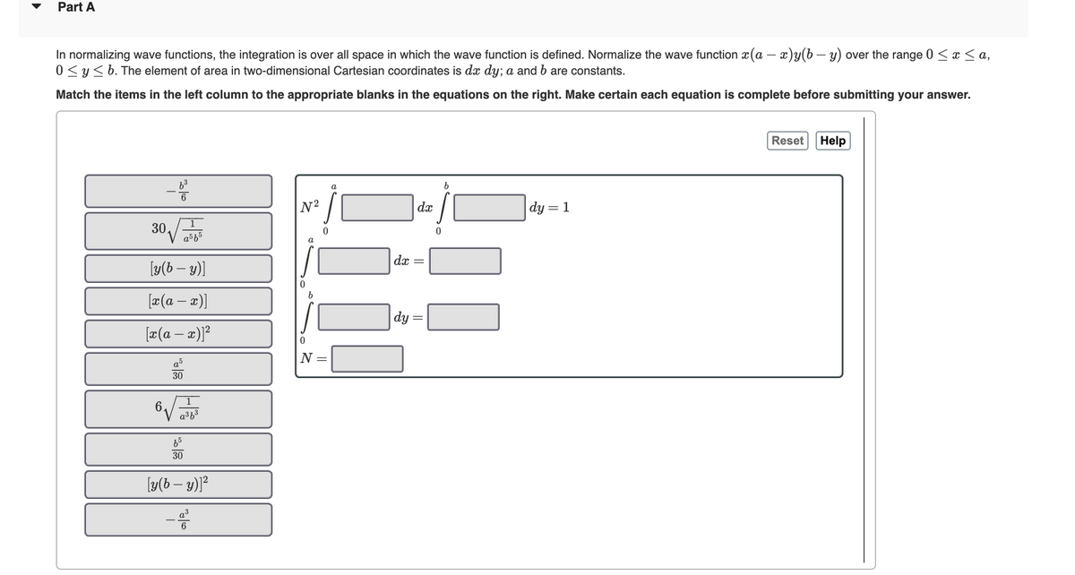 Part A
In normalizing wave functions, the integration is over all space in which the wave function is defined. Normalize the wave function x(a − x)y(b − y) over the range 0 ≤ x ≤ a,
0 ≤ y ≤ b. The element of area in two-dimensional Cartesian coordinates is dx dy; a and b are constants.
Match the items in the left column to the appropriate blanks in the equations on the right. Make certain each equation is complete before submitting your answer.
-19
6
30√√
6
a5f5
[y(b - y)]
[x(a − x)]
[x(a − x)]²
a
30
a³f³
30
[y(by)]²
N²
0
b
0
N
||
a
dx
dx
||
dy =
0
b
dy = 1
Reset
Help