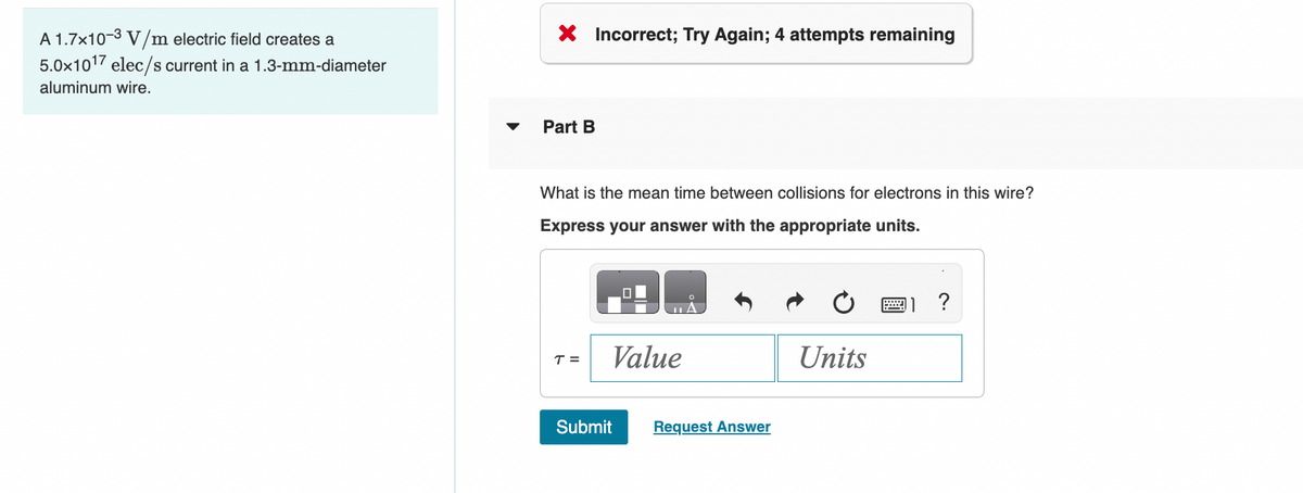 A 1.7x10-³ V/m electric field creates a
5.0x1017 elec/s current in a 1.3-mm-diameter
aluminum wire.
X Incorrect; Try Again; 4 attempts remaining
Part B
What is the mean time between collisions for electrons in this wire?
Express your answer with the appropriate units.
T =
Value
Submit
Request Answer
Units
?