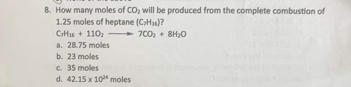 8. How many moles of CO2 will be produced from the complete combustion of
1.25 moles of heptane (C7H16)?
C7H16 + 110₂ T
7CO2 + 8H₂0
a. 28.75 moles
b. 23 moles
c. 35 moles
d. 42.15 x 1024 moles