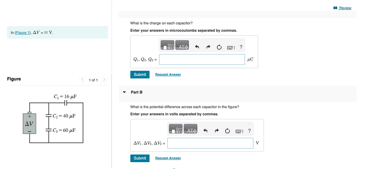 In (Figure 1), AV = 11 V.
Figure
AV
C₁=16 μF
HH
:C₂ = 40 μF
C3= 60 μF
1 of 1
What is the charge on each capacitor?
Enter your answers in microcoulombs separated by commas.
Q1, Q2, Q3 =
Submit Request Answer
Part B
ΑΣΦ
What is the potential difference across each capacitor in the figure?
Enter your answers in volts separated by commas.
AV₁, AV2, AV3 =
Submit
Request Answer
ΑΣΦ
?
μC
?
Review