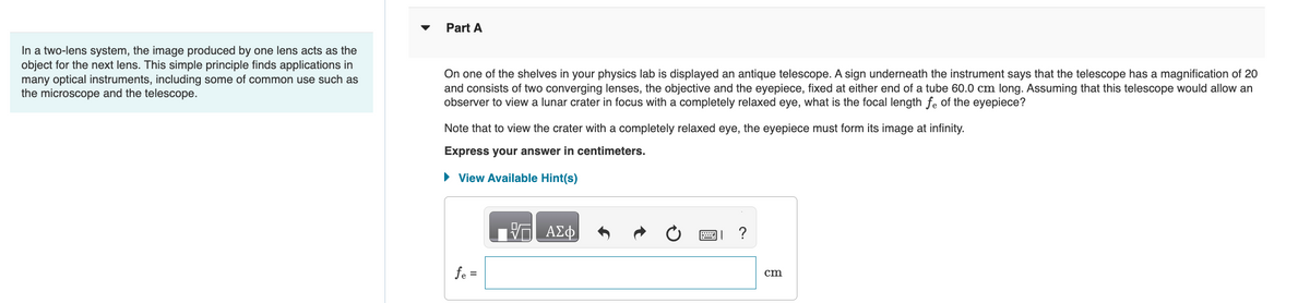 In a two-lens system, the image produced by one lens acts as the
object for the next lens. This simple principle finds applications in
many optical instruments, including some of common use such as
the microscope and the telescope.
Part A
On one of the shelves in your physics lab is displayed an antique telescope. A sign underneath the instrument says that the telescope has a magnification of 20
and consists of two converging lenses, the objective and the eyepiece, fixed at either end of a tube 60.0 cm long. Assuming that this telescope would allow an
observer to view a lunar crater in focus with a completely relaxed eye, what is the focal length fe of the eyepiece?
Note that to view the crater with a completely relaxed eye, the eyepiece must form its image at infinity.
Express your answer in centimeters.
► View Available Hint(s)
fe =
ΑΣΦ
?
cm
