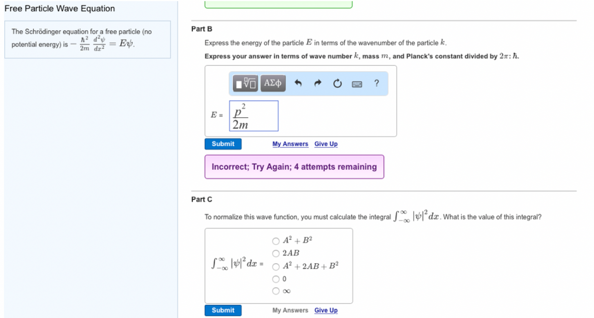 Free Particle Wave Equation
The Schrödinger equation for a free particle (no
ħ² d²
potential energy) is -
Ev.
2m dz²
Part B
Express the energy of the particle E in terms of the wavenumber of the particle k.
Express your answer in terms of wave number k, mass m, and Planck's constant divided by 2:ħ.
2
E=p²
2m
Submit
15. ΑΣΦ
My Answers Give Up
Incorrect; Try Again; 4 attempts remaining
S|4|² dx =
Submit
Part C
To normalize this wave function, you must calculate the integral ²da. What is the value of this integral?
?
O A²+ B²
2AB
A² + 2AB + B²
0
My Answers Give Up